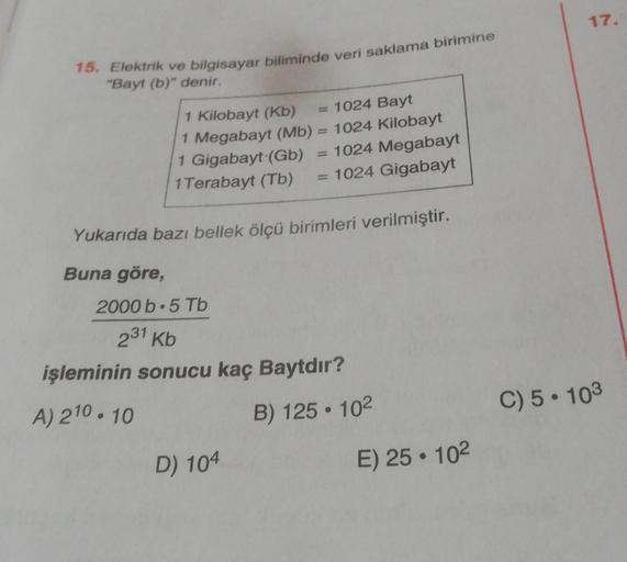15. Elektrik ve bilgisayar biliminde veri saklama birimine
"Bayt (b)" denir.
1 Kilobayt (Kb)
= 1024 Bayt
1 Megabayt (Mb) = 1024 Kilobayt
1 Gigabayt (Gb)
1024 Megabayt
1 Terabayt (Tb)
1024 Gigabayt
Yukarıda bazı bellek ölçü birimleri verilmiştir.
Buna göre,