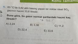 B
3
1.
63 °C'de 0,82 atm basınç yapan bir miktar ideal SO2
gazının hacmi 33,6 litredir.
Buna göre, bu gazın normal şartlardaki hacmi kaç
litredir?
> 26.5
A) 2,24
HD Bad
Konu Tam mla
D) 22,4
B) 3,36
E) 33,6
C) 11,2
#5 BORN 19