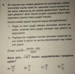 4.
Bir rasyonel sayı ondalık gösterimi ile yazıldığında, ondalık
kısmındaki sayılar belirli bir rakamdan sonra sonsuza ka-
dar tekrar ediyorsa bu tür ondalık gösterimlere "devirli on-
dalık gösterim" denir. Devirli ondalık sayılarda tekrar eden
rakamların üzerine "devir çizgisi" konulur.
Devirli ondalık sayılar rasyonel sayıya dönüştürülürken;
1. Virgül ve devir çizgisi dikkate alınmadan okunan sa-
yıdan, üzerinde devir çizgisi olmayan sayı çıkarılır ve
paya yazılır.
2. Paydaya ise virgülden sonraki devreden basamak sa-
yısı kadar 9 yazılır ve yanına devretmeyen sayı kadar
sıfır yazılır.
Örnek: a,bcde:
abcde - abc
9900
Buna göre, √18,7 ifadesi aşağıdakilerden hangisine
eşittir?
187
A)
B)
13
3
18
C) 1/9/0
11
D) !!!