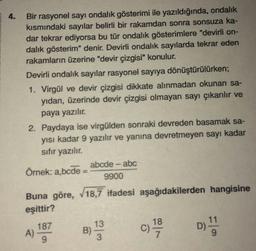 4.
Bir rasyonel sayı ondalık gösterimi ile yazıldığında, ondalık
kısmındaki sayılar belirli bir rakamdan sonra sonsuza ka-
dar tekrar ediyorsa bu tür ondalık gösterimlere "devirli on-
dalık gösterim" denir. Devirli ondalık sayılarda tekrar eden
rakamların üzerine "devir çizgisi" konulur.
Devirli ondalık sayılar rasyonel sayıya dönüştürülürken;
1. Virgül ve devir çizgisi dikkate alınmadan okunan sa-
yıdan, üzerinde devir çizgisi olmayan sayı çıkarılır ve
paya yazılır.
2. Paydaya ise virgülden sonraki devreden basamak sa-
yısı kadar 9 yazılır ve yanına devretmeyen sayı kadar
sıfır yazılır.
Örnek: a,bcde:
abcde - abc
9900
Buna göre, √18,7 ifadesi aşağıdakilerden hangisine
eşittir?
187
A)
B)
13
3
18
C) 1/9/0
11
D) !!!