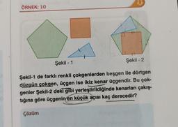 ÖRNEK: 10
Şekil - 1
Şekil - 2
Şekil-1 de farklı renkli çokgenlerden beşgen ile dörtgen
düzgün çokgen, üçgen ise ikiz kenar üçgendir. Bu çok-
genler Şekil-2 deki gibi yerleştirildiğinde kenarları çakış-
tığına göre üçgenin en küçük açısı kaç derecedir?
Çözüm