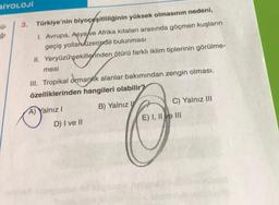 BİYOLOJİ
50-
ğı
3. Türkiye'nin biyoçeşitliliğinin yüksek olmasının nedeni,
1. Avrupa, Asya ve Afrika kıtaları arasında göçmen kuşların
geçiş yollan üzerinde bulunması
II. Yeryüzü şekillerinden ötürü farklı iklim tiplerinin görülme-
mesi
III. Tropikal ormanlık alanlar bakımından zengin olması.
özelliklerinden hangileri olabilir?
B) Yalnız
A
A) Yalnız I
D) I ve II
C) Yalnız III
E) I, II ve III