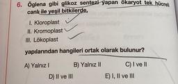 6. Öglena gibi glikoz sentezi yapan ökaryot tek hücreli
canlı ile yeşil bitkilerde,
I. Kloroplast
II. Kromoplast
III. Lökoplast
yapılarından hangileri ortak olarak bulunur?
A) Yalnız I
D) II ve III
B) Yalnız II
C) I ve II
E) I, II ve III