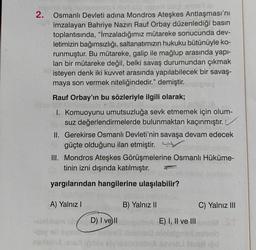 2.
Osmanlı Devleti adına Mondros Ateşkes Antlaşması'nı
imzalayan Bahriye Nazırı Rauf Orbay düzenlediği basın
toplantısında, "İmzaladığımız mütareke sonucunda dev-
letimizin bağımsızlığı, saltanatımızın hukuku bütünüyle ko-
runmuştur. Bu mütareke, galip ile mağlup arasında yapı-
lan bir mütareke değil, belki savaş durumundan çıkmak
isteyen denk iki kuvvet arasında yapılabilecek bir savaş-
maya son vermek niteliğindedir." demiştir.
Rauf Orbay'ın bu sözleriyle ilgili olarak;
1. Komuoyunu umutsuzluğa sevk etmemek için olum-
suz değerlendirmelerde bulunmaktan kaçınmıştır.
II. Gerekirse Osmanlı Devleti'nin savaşa devam edecek
güçte olduğunu ilan etmiştir.
III. Mondros Ateşkes Görüşmelerine Osmanlı Hüküme-
tinin izni dışında katılmıştır.
yargılarından hangilerine ulaşılabilir?
A) Yalnız I
D) I ve II
B) Yalnız II
E) I, II ve III
C) Yalnız III