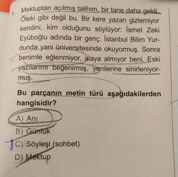 Mektuptan açılmış talihim, bir tane daha geldi...
Öteki gibi değil bu. Bir kere yazan gizlemiyor
kendini, kim olduğunu söylüyor: İsmet Zeki
Eyüboğlu adında bir genç. İstanbul Bilim Yur-
dunda yani üniversitesinde okuyormuş. Sonra
benimle eğlenmiyor, alaya almıyor beni. Eski
yazılarımı beğenirmiş, yenilerine sinirleniyor-
muş.
Bu parçanın metin türü aşağıdakilerden
hangisidir?
A) Ani
B) Günlük
C) Söyleşi (sohbet)
D) Mektup