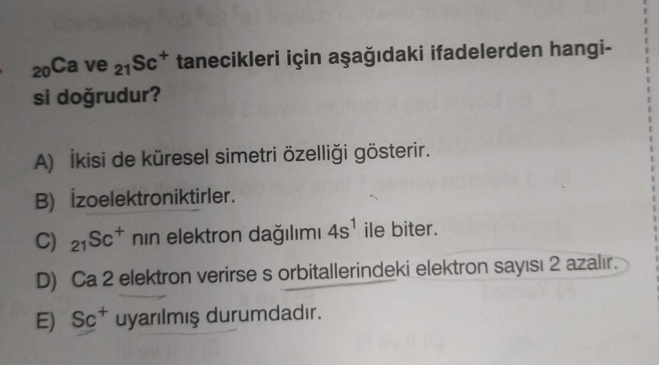 20 Ca ve 21 Sc+ tanecikleri için aşağıdaki ifadelerden hangi-
si doğrudur?
A) İkisi de küresel simetri özelliği gösterir.
B)
İzoelektroniktirler.
C) 21 Sc nin elektron dağılımı 4s¹ ile biter.
D) Ca 2 elektron verirse s orbitallerindeki elektron sayısı 2 az