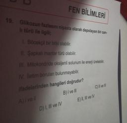 FEN BİLİMLERİ
19. Glikozun fazlasını nişasta olarak depolayan bir can-
li türü ile ilgili;
1. Böcekçil bir bitki olabilir.
II. Şapkalı mantar türü olabilir.
III. Mitokondride oksijenli solunum ile enerji üretebilir.
IV. Iletim boruları bulunmayabilir.
ifadelerinden hangileri doğrudur?
B) I ve III
A) I ve ll
D) I, III ve IV
C) II ve III
E) II, III ve IV