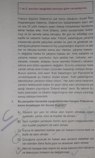 1.
1 ve 2. soruları aşağıdaki parçaya göre cevaplayınız.
Fransız düşünür Diderot'un çok borcu olduğunu duyan Rus
Imparatoriçesi Katerina, Diderot'nun kütüphanesini satın alır
ve ona 25 yıllık maaşını peşin ödeyip kütüphaneyi kendisine
tekrar hediye eder. A