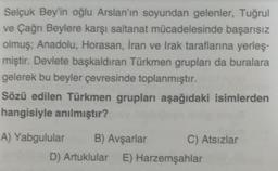 Selçuk Bey'in oğlu Arslan'ın soyundan gelenler, Tuğrul
ve Çağrı Beylere karşı saltanat mücadelesinde başarısız
olmuş; Anadolu, Horasan, İran ve Irak taraflarına yerleş-
miştir. Devlete başkaldıran Türkmen grupları da buralara
gelerek bu beyler çevresinde toplanmıştır.
Sözü edilen Türkmen grupları aşağıdaki isimlerden
hangisiyle anılmıştır?
A) Yabgulular
B) Avşarlar
D) Artuklular E) Harzemşahlar
C) Atsızlar