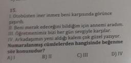 15.
1. Otobüsten iner inmez beni karşısında görünce
şaşırdı.
II. Beni merak edeceğini bildiğim için annemi aradım.
III. Öğretmenimiz bizi her gün sevgiyle karşılar.
IV. Arkadaşımın yeni aldığı kalem çok güzel yazıyor.
Numaralanmış cümlelerden hangisinde beğenme
söz konusudur?
AJI
C) III
D) IV
B) II