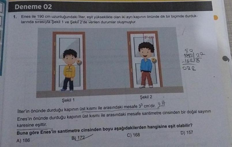 Deneme 02
1. Enes ile 190 cm uzunluğundaki İlter, eşit yükseklikte olan iki ayrı kapının önünde dik bir biçimde durduk-
larında sırasıyla Şekil 1 ve Şekil 2'de verilen durumlar oluşmuştur.
3 cm
-16216
022
Şekil 1
Şekil 2
İlter'in önünde durduğu kapının üst