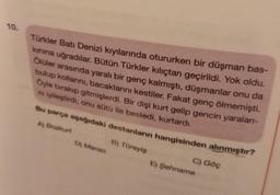 10.
Türkler Batı Denizi kıyılarında otururken bir düşman bas-
kınına uğradılar. Bütün Türkler kılıçtan geçirildi. Yok oldu.
Ölüler arasında yaralı bir genç kalmıştı, düşmanlar onu da
bulup kollarını, bacaklarını kestiler. Fakat genç ölmemişti.
Öyle bırakıp gitmişlerdi. Bir dişi kurt gelip gencin yaralanı-
ni iyileştirdi, onu sütü ile besledi, kurtardı.
Bu parça aşağıdaki destanların hangisinden alınmıştır?
A) Bozkurt
B) Türeyiş
D) Manas
C) Göç
E) Şehname