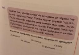 10.
Türkler Batı Denizi kıyılarında otururken bir düşman bas-
kınına uğradılar. Bütün Türkler kılıçtan geçirildi. Yok oldu.
Ölüler arasında yaralı bir genç kalmıştı, düşmanlar onu da
bulup kollarını, bacaklarını kestiler. Fakat genç ölmemişti.
Öyle bırakıp gitmişlerdi. Bir dişi kurt gelip gencin yaralanı-
ni iyileştirdi, onu sütü ile besledi, kurtardı.
Bu parça aşağıdaki destanların hangisinden alınmıştır?
A) Bozkurt
B) Türeyiş
D) Manas
C) Göç
E) Şehname