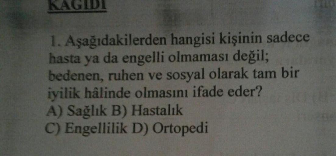 KAGIDI
1. Aşağıdakilerden hangisi kişinin sadece
hasta ya da engelli olmaması değil;
bedenen, ruhen ve sosyal olarak tam bir
iyilik hâlinde olmasını ifade eder?
A) Sağlık B) Hastalık
C) Engellilik D) Ortopedi