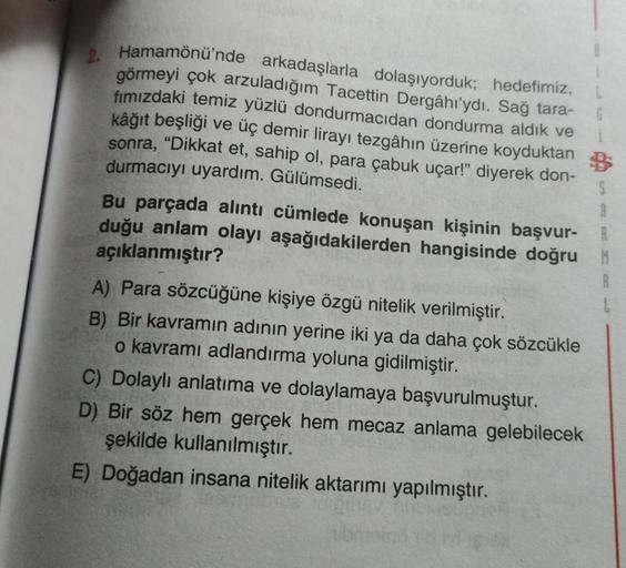 2. Hamamönü'nde arkadaşlarla dolaşıyorduk; hedefimiz,
görmeyi çok arzuladığım Tacettin Dergâhı'ydı. Sağ tara-
fımızdaki temiz yüzlü dondurmacıdan dondurma aldık ve
kâğıt beşliği
ve üç demir lirayı tezgâhın üzerine koyduktan
sonra, "Dikkat et, sahip ol, par