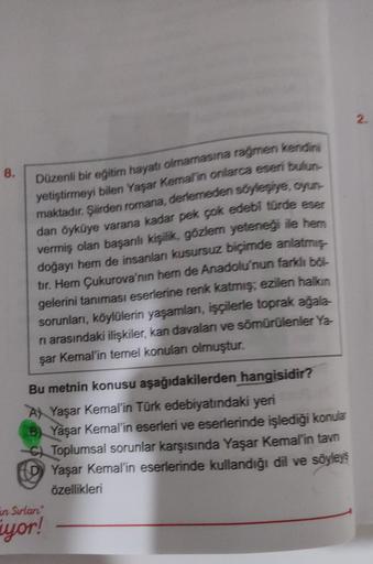 8.
Düzenli bir eğitim hayatı olmamasına rağmen kendini
yetiştirmeyi bilen Yaşar Kemal'in onlarca eseri bulun-
maktadır. Şiirden romana, derlemeden söyleşiye, oyun
dan öyküye varana kadar pek çok edebi türde eser
vermiş olan başarılı kişilik, gözlem yeteneğ