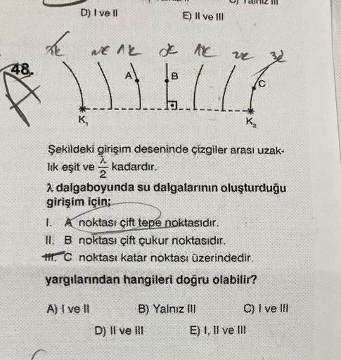 48.
D) I ve Il
weak de
E) Il ve Ill
je me ve
A) I ve II
|B
......
Şekildeki girişim deseninde çizgiler arası uzak-
lık eşit ve kadardır.
2. dalgaboyunda su dalgalarının oluşturduğu
girişim için;
1. A noktası çift tepe noktasıdır.
II. B noktası çift çukur n