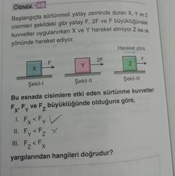 ÖRNEK 48
Başlangıçta sürtünmeli yatay zeminde duran X, Y ve Z
cisimleri şekildeki gibi yatay F, 2F ve F büyüklüğündeki
kuvvetler uygulanırken X ve Y hareket etmiyor Z ise ok
yönünde hareket ediyor.
X
F
Y
2F
Hareket yönü
F
1. Fx < Fy V
II. Fy < F₂ X
III. F₂ < Fx
yargılarından hangileri doğrudur?
Z
Şekil-III
Şekil-l
Şekil-II
Bu esnada cisimlere etki eden sürtünme kuvvetleri
F, F ve F, büyüklüğünde olduğuna göre,
F₂