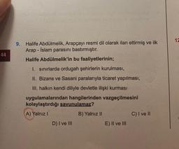 44
9. Halife Abdülmelik, Arapçayı resmi dil olarak ilan ettirmiş ve ilk
Arap-İslam parasını bastırmıştır.
Halife Abdülmelik'in bu faaliyetlerinin;
I. sınırlarda ordugah şehirlerin kurulması,
II. Bizans ve Sasani paralarıyla ticaret yapılması,
III. halkın kendi diliyle devletle ilişki kurması
uygulamalarından hangilerinden vazgeçilmesini
kolaylaştırdığı savunulamaz?
A) Yalnız I
B) Yalnız II
D) I ve III
E) II ve III
C) I ve II
12