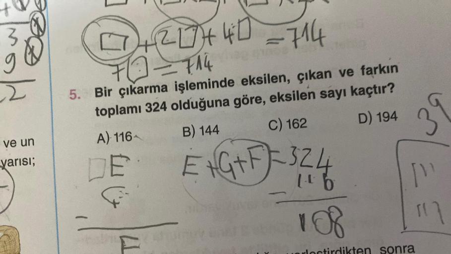 3
g
DØDE
ve un
yarısı;
+20+40 =714
@=714
0
5. Bir çıkarma işleminde eksilen, çıkan ve farkın
toplamı 324 olduğuna göre, eksilen sayı kaçtır?
B) 144
A) 116-
D) 194
C) 162
E
F
E + G + F = 3 2 4
108
T7
39
["
ten sonra
117