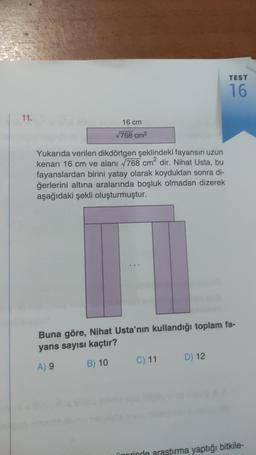 11.
16 cm
√768 cm²
Yukarıda verilen dikdörtgen şeklindeki fayansın uzun
kenarı 16 cm ve alanı √768 cm² dir. Nihat Usta, bu
fayanslardan birini yatay olarak koyduktan sonra di-
ğerlerini altına aralarında boşluk olmadan dizerek
aşağıdaki şekli oluşturmuştur.
Buna göre, Nihat Usta'nın kullandığı toplam fa-
yans sayısı kaçtır?
A) 9
B) 10
C) 11
TEST
16
D) 12
porinde araştırma yaptığı bitkile-