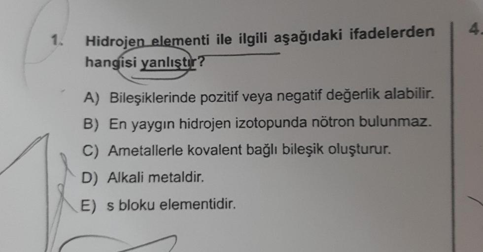 1.
Hidrojen elementi ile ilgili aşağıdaki ifadelerden
hangisi yanlıştır?
A) Bileşiklerinde pozitif veya negatif değerlik alabilir.
B) En yaygın hidrojen izotopunda nötron bulunmaz.
C) Ametallerle kovalent bağlı bileşik oluşturur.
D) Alkali metaldir.
E) s b