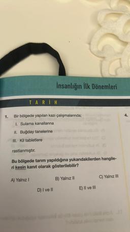 1.
TARİH
İnsanlığın İlk Dönemleri
Bir bölgede yapılan kazı çalışmalarında;
1. Sulama kanallarına
II. Buğday tanelerine din
III. Kil tabletlere
A) Yalnız I
rastlanmıştır.
Bu bölgede tarım yapıldığına yukarıdakilerden hangile-
ri kesin kanıt olarak gösterilebilir?
D) I ve II
B) Yalnız II
10
E) II ve III
C) Yalnız III
4.