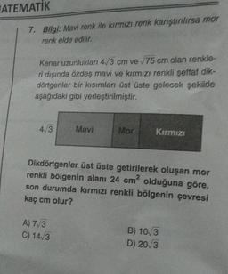 ATEMATİK
7. Bilgi: Mavi renk ile kırmızı renk karıştırılırsa mor
renk elde edilir.
Kenar uzunlukları 4/3 cm ve √75 cm olan renkle-
ri dışında özdeş mavi ve kırmızı renkli şeffaf dik-
dörtgenler bir kısımları üst üste gelecek şekilde
aşağıdaki gibi yerleştirilmiştir.
4/3
Mavi
A) 7√3
C) 14√3
Mor
Kırmızı
Dikdörtgenler üst üste getirilerek oluşan mor
renkli bölgenin alanı 24 cm² olduğuna göre,
son durumda kırmızı renkli bölgenin çevresi
kaç cm olur?
B) 10/3
D) 20/3