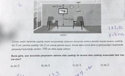 it
60/3 cm
A) 24√3
B) 28/3
120/3 cm
Zemin
Cansu resim dersinde yaptığı resmi çerçeveletip odasının duvarına zemine paralel olarak tavana uzaklığı
60√3 cm, zemine uzaklığı 120/3 cm olacak şekilde asıyor. Ancak daha sonra daha iyi görüneceğini düşünerek
çerçeveyi bulunduğu yerden √432 cm daha aşağı çekiyor.
23
FR
Buna göre, son durumda çerçevenin zemine olan uzaklığı ile tavana olan uzaklığı arasındaki fark kaç
cm olur?
103692
207846
C) 32/3
7.064
D) 36/3