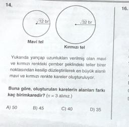 14.
12 br
Mavi tel
A) 50
Yukarıda yarıçap uzunlukları verilmiş olan mavi
ve kırmızı renkteki çember şeklindeki teller birer
noktasından kesilip düzleştirilerek en büyük alanlı
mavi ve kırmızı renkte kareler oluşturuluyor.
√32 br
Kırmızı tel
Buna göre, oluşturulan karelerin alanları farkı
kaç birimkaredir? (= 3 alınız.)
B) 45
C) 40
D) 35
16.