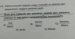 10. Elektromanyetik dalgalar uzaya, manyetik ve elektrik alan
bileşenlerinin değişimi şeklinde yayılır.
Buna göre manyetik alan şiddetinin, elektrik alan şiddetine
oranının Sı'daki birimi aşağıdakilerden
hangisidir?
A)
Volt
Metre
D) Joule
B)
Saniye
Metre
C)
E) Weber
Newton
Metre