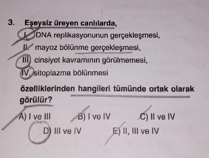 3. Eşeysiz üreyen canlılarda,
DNA replikasyonunun gerçekleşmesi,
I mayoz bölünme gerçekleşmesi,
III cinsiyet kavramının görülmemesi,
IV. sitoplazma bölünmesi
özelliklerinden hangileri tümünde ortak olarak
görülür?
A) I ve III
C
B) I ve IV
D) III ve IV
C) I