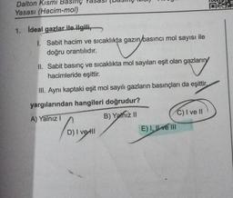 Dalton Kısmi Basınç
Yasası (Hacim-mol)
1. Ideal gazlar ile ilgili,
1.
Sabit hacim ve sıcaklıkta gazın basıncı mol sayısı ile
doğru orantılıdır.
II. Sabit basınç ve sıcaklıkta mol sayıları eşit olan gazların
hacimleride eşittir.
axtary
III. Aynı kaptaki eşit mol sayılı gazların basınçları da eşittir.
yargılarından hangileri doğrudur?
B) Yalnız II
A) Yalnız I
(01119
D) I vetll
C) I ve II
E) I ve III