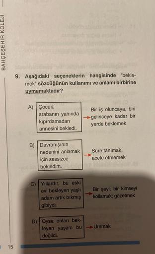 BAHÇEŞEHİR KOLEJİ
15
9. Aşağıdaki seçeneklerin hangisinde "bekle-
mek" sözcüğünün kullanımı ve anlamı birbirine
uymamaktadır?
A) Çocuk,
(0)
arabanın yanında
kıpırdamadan
annesini bekledi.
B) Davranışının
C) Yıllardır, bu eski
evi bekleyen yaşlı
adam artık