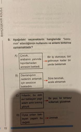 BAHÇEŞEHİR KOLEJİ
15
9. Aşağıdaki seçeneklerin hangisinde "bekle-
mek" sözcüğünün kullanımı ve anlamı birbirine
uymamaktadır?
A) Çocuk,
(0)
arabanın yanında
kıpırdamadan
annesini bekledi.
B) Davranışının
C) Yıllardır, bu eski
evi bekleyen yaşlı
adam artık 