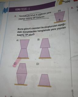 KONU TESTİ - 1
Yandaki 20 N'luk K cisminin yere
yaptığı basınç 2P kadardır.
6.
A)
C)
Buna göre K cisimleri ile oluşturulan aşağı-
daki durumlardan hangisinde yere yapılan
basınç 4P olur?
IP =
ION
B)
2S
D)
S
GÜÇ
8.
yıncılık
Ç
Ċ