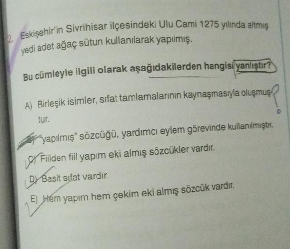 2. Eskişehir'in Sivrihisar ilçesindeki Ulu Cami 1275 yılında altmış
yedi adet ağaç sütun kullanılarak yapılmış.
Bu cümleyle ilgili olarak aşağıdakilerden hangisi yanlıştır?
A) Birleşik isimler, sifat tamlamalarının kaynaşmasıyla oluşmuş
tur.
"yapılmış" söz