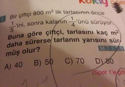 Bir çiftçi 800 m² lik tarlasının önce
1'ini, sonra kalanın
51
'ünü
sürüyor.
Buna göre çiftçi, tarlasını kaç m²
daha sürerse tarlanın yarısını sür
müş olur?
M.7.1.35
1
A) 40
1
kalanın'ünü
B) 50 C) 70
D) 80
(Spot 1'e gör