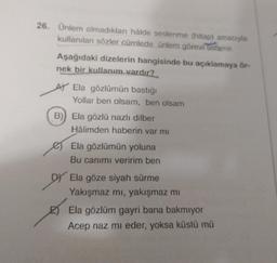 26. Ünlem olmadıkları hâlde seslenme (hitap) amacıyla
kullanılan sözler cümlede ünlem görevi üstlenir.
Aşağıdaki dizelerin hangisinde bu açıklamaya ör-
nek bir kullanım vardır?
AY Ela gözlümün bastığı
Yollar ben olsam, ben olsam
B) Ela gözlü nazlı dilber
Hâlimden haberin var mı
Ela gözlümün yoluna
Bu canımı veririm ben
DY Ela göze siyah sürme
Yakışmaz mı, yakışmaz mı
Ela gözlüm gayri bana bakmıyor
Acep naz mi eder, yoksa küstü mü