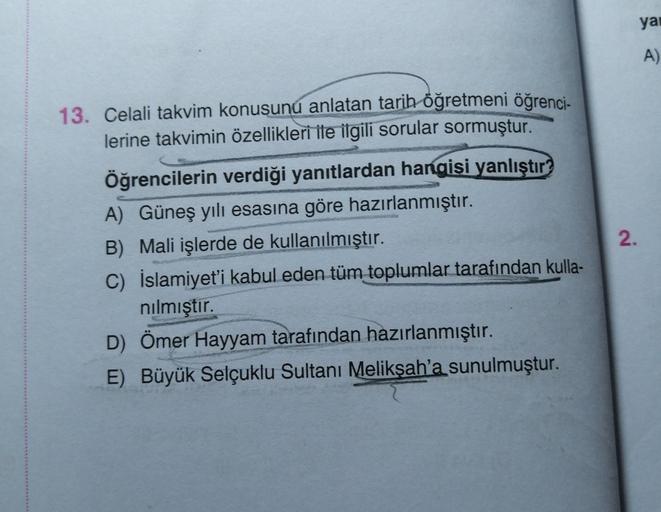 13. Celali takvim konusunu anlatan tarih öğretmeni öğrenci-
lerine takvimin özellikleri ile ilgili sorular sormuştur.
Öğrencilerin verdiği yanıtlardan hangisi yanlıştır?
A) Güneş yılı esasına göre hazırlanmıştır.
B) Mali işlerde de kullanılmıştır.
C) İslam