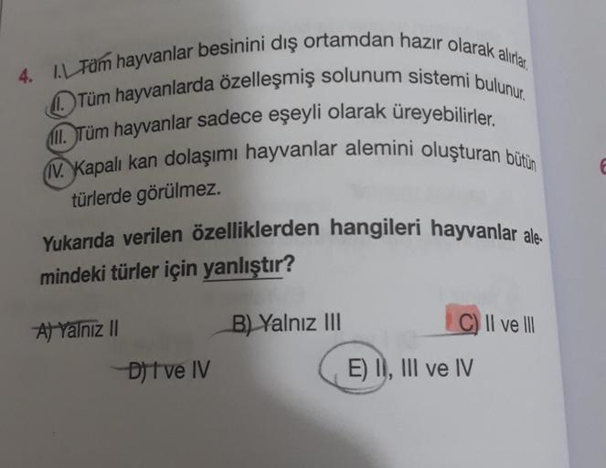 4. 1. Tüm hayvanlar besinini dış ortamdan hazır olarak alırlar.
Tüm hayvanlarda özelleşmiş solunum sistemi bulunur.
ll. Tüm hayvanlar sadece eşeyli olarak üreyebilirler.
IV. Kapalı kan dolaşımı hayvanlar alemini oluşturan bütün
türlerde görülmez.
Yukarıda 