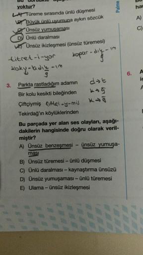 yoktur?
LA Türeme sırasında ünlü düşmesi
Büyük ünlü uyumuna aykırı sözcük
Ünsüz yumuşaması
3.
DV Ünlü daralması
VE) Ünsüz ikizleşmesi (ünsüz türemesi)
kopar
titret-i-yor
koky-ladik-
Parkta rastladığım adamın
Bir kolu kesikti bileğinden
Çiftçiymiş
-y-mis
Te