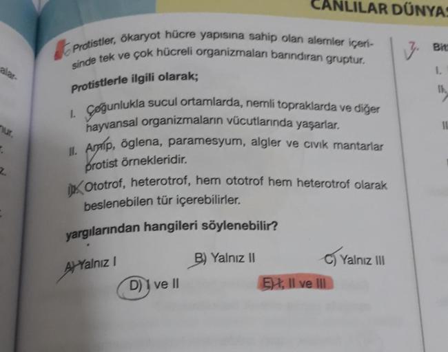 alar-
.
2.
CANLILAR DÜNYAS
7. Bine
1.
Protistler, ökaryot hücre yapısına sahip olan alemler içeri-
sinde tek ve çok hücreli organizmaları barındıran gruptur.
Protistlerle ilgili olarak;
1. Çoğunlukla sucul ortamlarda, nemli topraklarda ve diğer
hayvansal o