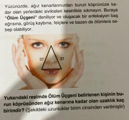 Yüzünüzde, ağız kenarlarınızdan burun köprünüze ka-
dar olan yerlerdeki sivilceleri kesinlikle sıkmayın. Buraya
"Ölüm Üçgeni" deniliyor ve oluşacak bir enfeksiyon baş
ağrısına, görüş kaybına, felçlere ve bazen de ölümlere se-
bep olabiliyor.
37
37
Yukarıdaki resimde Ölüm Üçgeni belirlenen kişinin bu-
run köprüsünden ağız kenarına kadar olan uzaklık kaç
birimdir? (Şekildeki uzunluklar birim cinsinden verilmiştir)