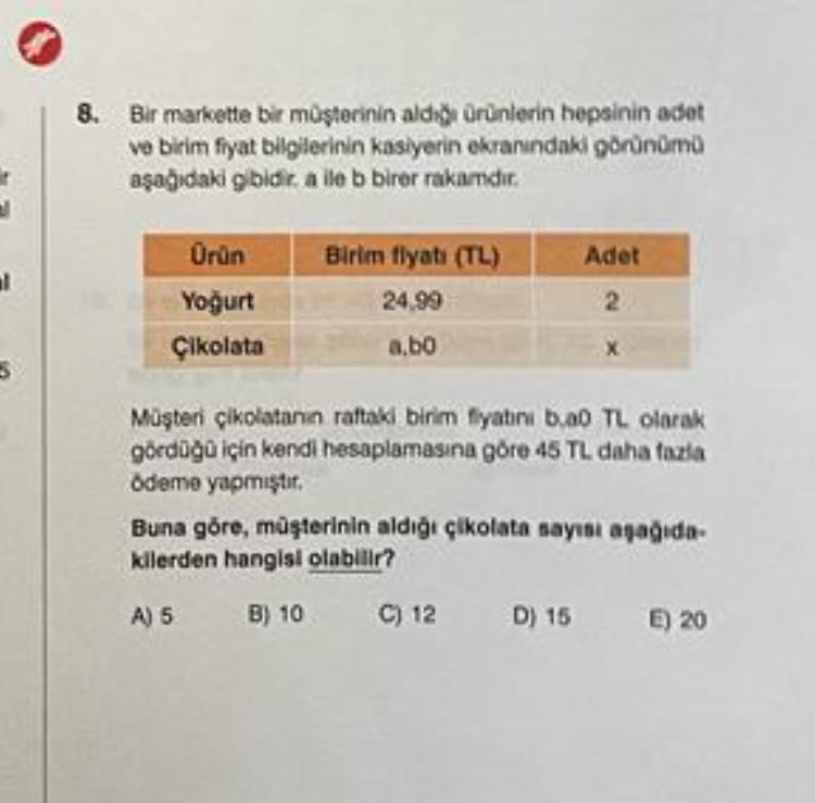 1
5
8. Bir markette bir müşterinin aldığı ürünlerin hepsinin adet
ve birim fiyat bilgilerinin kasiyerin ekranındaki görünümü
aşağıdaki gibidir. a ile b birer rakamdir.
Ürün
Yoğurt
Çikolata
Birim fiyatı (TL)
24,99
a.bo
Adet
2
Müşteri çikolatanın raftaki bir