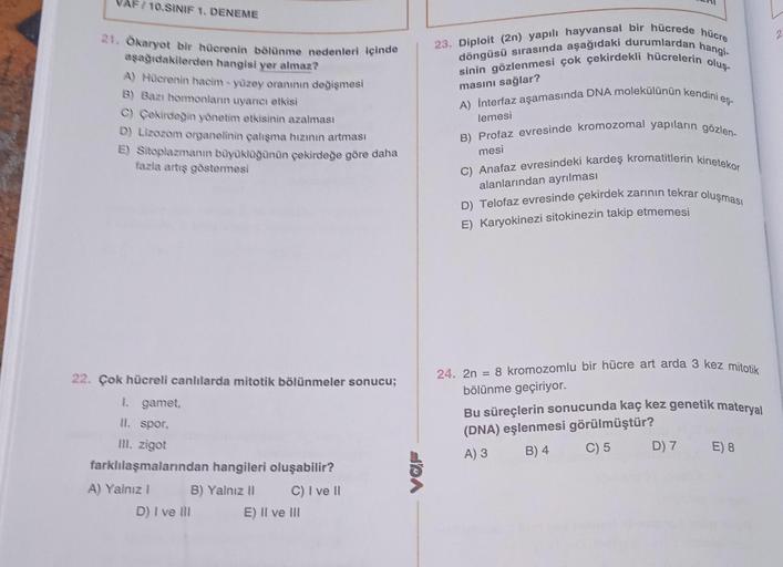 AF/10.SINIF 1. DENEME
21. Ökaryot bir hücrenin bölünme nedenleri içinde
aşağıdakilerden hangisi yer almaz?
A) Hücrenin hacim-yüzey oranının değişmesi
B) Bazı hormonların uyarıcı etkisi
C) Çekirdeğin yönetim etkisinin azalması
D) Lizozom organelinin çalışma