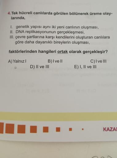 4. Tek hücreli canlılarda görülen bölünerek üreme olay-
larında,
I. genetik yapısı aynı iki yeni canlının oluşması,
II. DNA replikasyonunun gerçekleşmesi,
III. çevre şartlarına karşı kendilerini oluşturan canlılara
göre daha dayanıklı bireylerin oluşması,