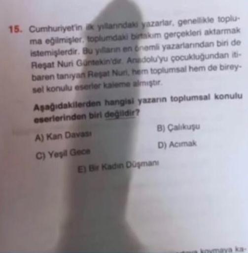 15. Cumhuriyetin ik yillanındaki yazarlar, genellikle toplu-
ma eğilmişler, toplumdaki birtakım gerçekleri aktarmak
istemişlerdir. Bu yılların en önemli yazarlarından biri de
Reşat Nuri Güntekin'dir. Anadolu'yu çocukluğundan iti-
baren tanıyan Reşat Nuri,