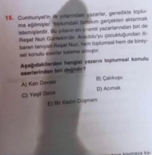 15. Cumhuriyetin ik yillanındaki yazarlar, genellikle toplu-
ma eğilmişler, toplumdaki birtakım gerçekleri aktarmak
istemişlerdir. Bu yılların en önemli yazarlarından biri de
Reşat Nuri Güntekin'dir. Anadolu'yu çocukluğundan iti-
baren tanıyan Reşat Nuri, 