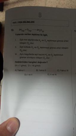 TYT/FEN BİLİMLERİ
12.
→ 2H₂O(g)
2H2(g)
+ O2(g)
Yukarıda verilen tepkime ile ilgili,
I.
11.
B
Eşit mol sayılarında H₂ ve O₂ tepkimeye girerse artan
bileşen O, olur.
Eşit kütlede H₂ ve O₂ tepkimeye girerse artan bileşen
O₂ olur.
III. Aynı koşullarda eşit hacimli H₂ ve O₂ tepkimeye
girerse sınırlayıcı bileşen O, olur.
ifadelerinden hangileri doğrudur?
(H = 1 g/mol, O = 16 g/mol)
A) Yalnız I
D) I ve II
B) Yalnız II
E) II ve III
C) Yalnız III
8
13